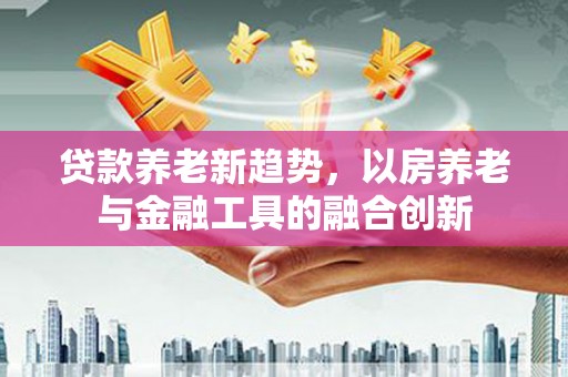 博野贷款养老新趋势，以房养老与金融工具的融合创新
