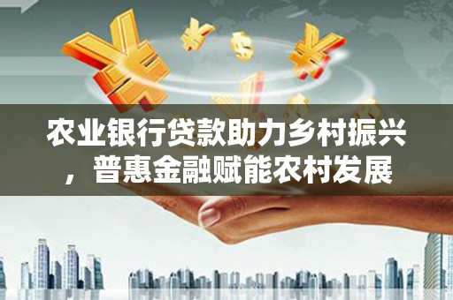 博野农业银行贷款助力乡村振兴，普惠金融赋能农村发展